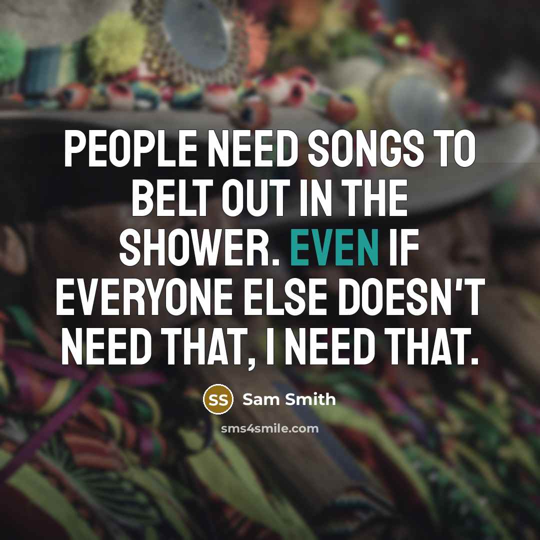 “People need songs to belt out in the shower. Even if everyone else doesn't need that, I need that.” quote by Sam Smith