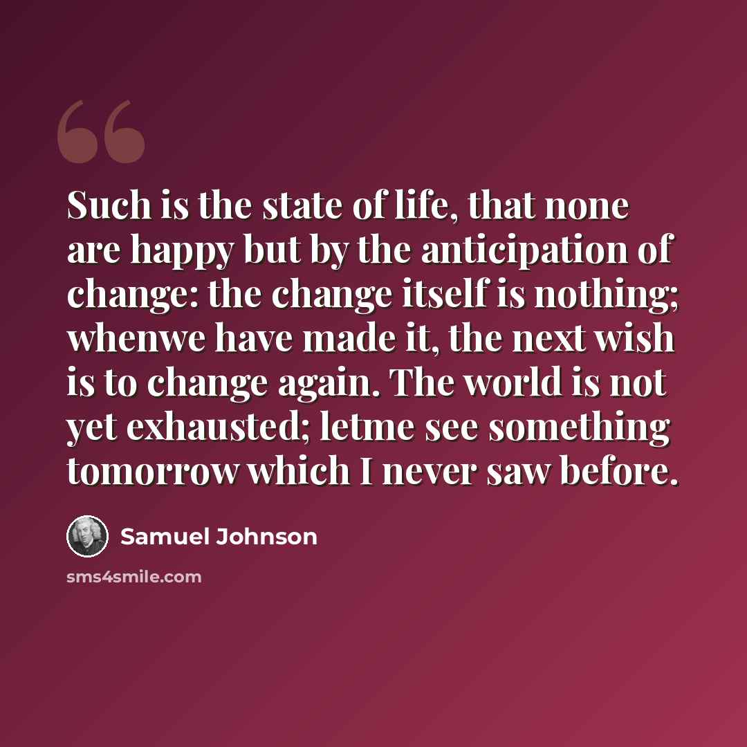 “Such is the state of life, that none are happy but by the anticipation of change: the change itself is nothing; whenwe have made it, the next wish is to change again. The world is not yet exhausted; letme see something tomorrow which I never saw before.” quote by Samuel Johnson