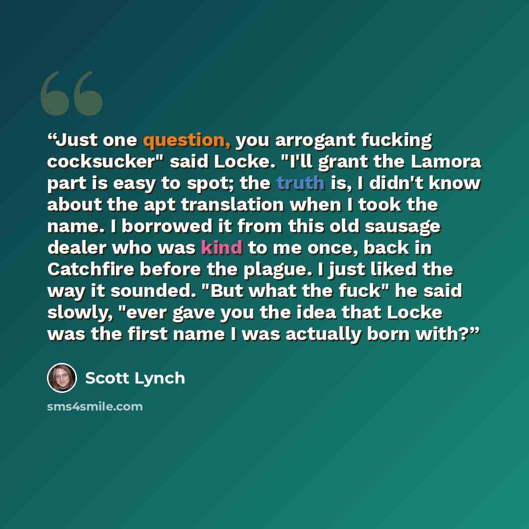 “Just one question, you arrogant fucking cocksucker" said Locke. "I'll grant the Lamora part is easy to spot; the truth is, I didn't know about the apt translation when I took the name. I borrowed it from this old sausage dealer who was kind to me once, back in Catchfire before the plague. I just…” quote by Scott Lynch