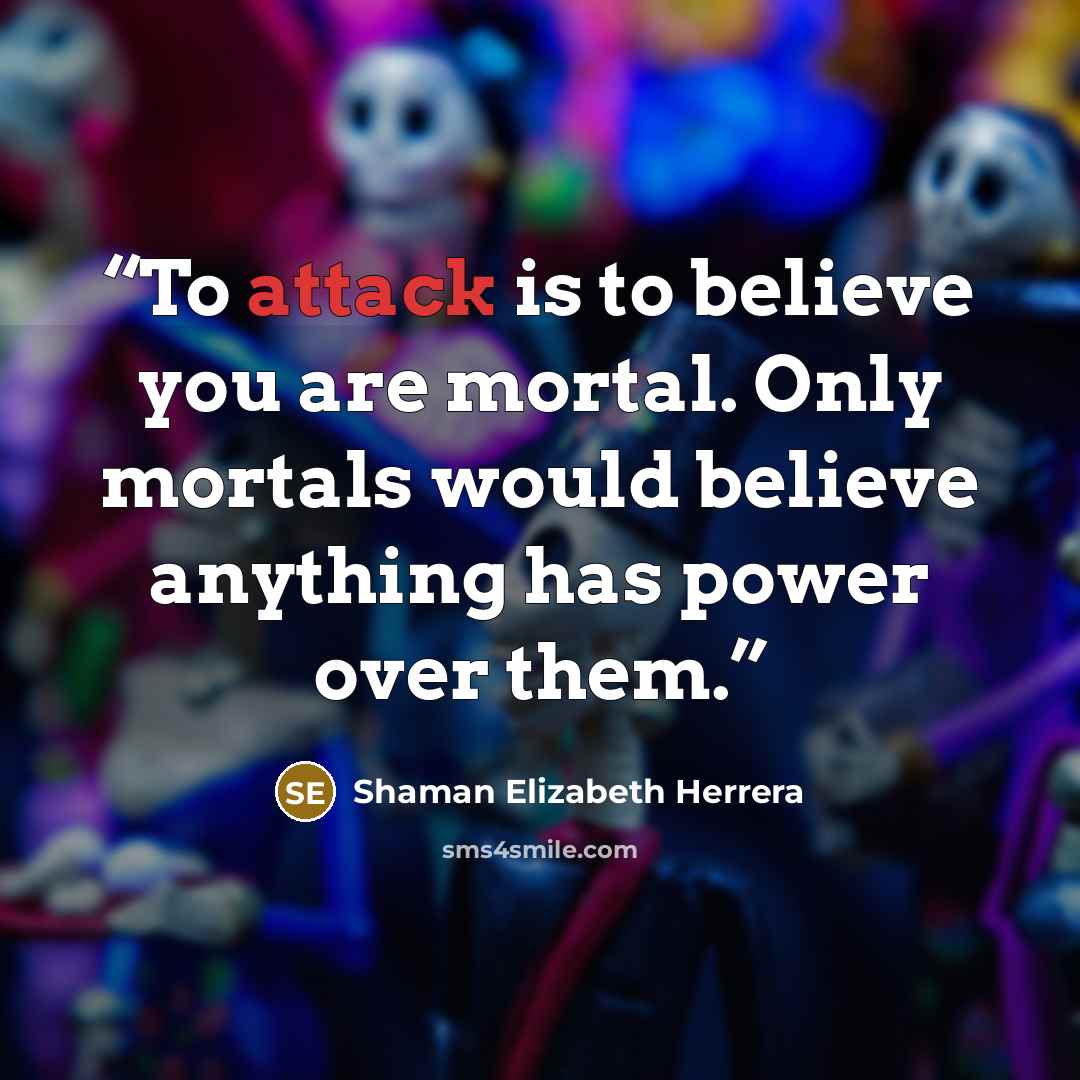 “To attack is to believe you are mortal. Only mortals would believe anything has power over them.” quote by Shaman Elizabeth Herrera