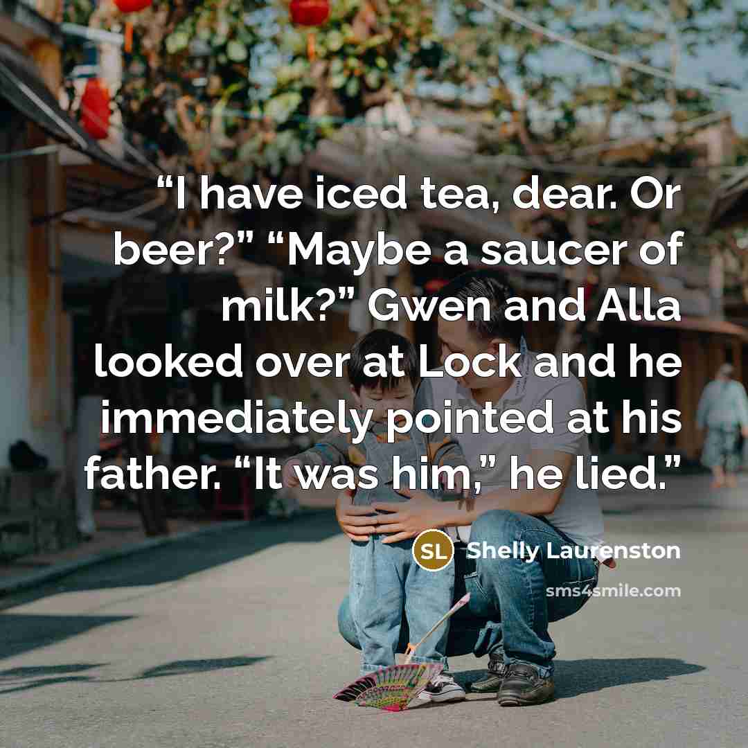 “I have iced tea, dear. Or beer?” “Maybe a saucer of milk?” Gwen and Alla looked over at Lock and he immediately pointed at his father. “It was him,” he lied.” quote by Shelly Laurenston
