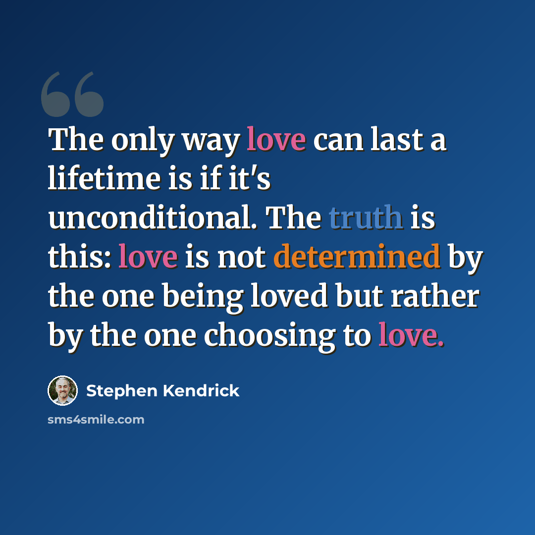“The only way love can last a lifetime is if it's unconditional. The truth is this: love is not determined by the one being loved but rather by the one choosing to love.” quote by Stephen Kendrick
