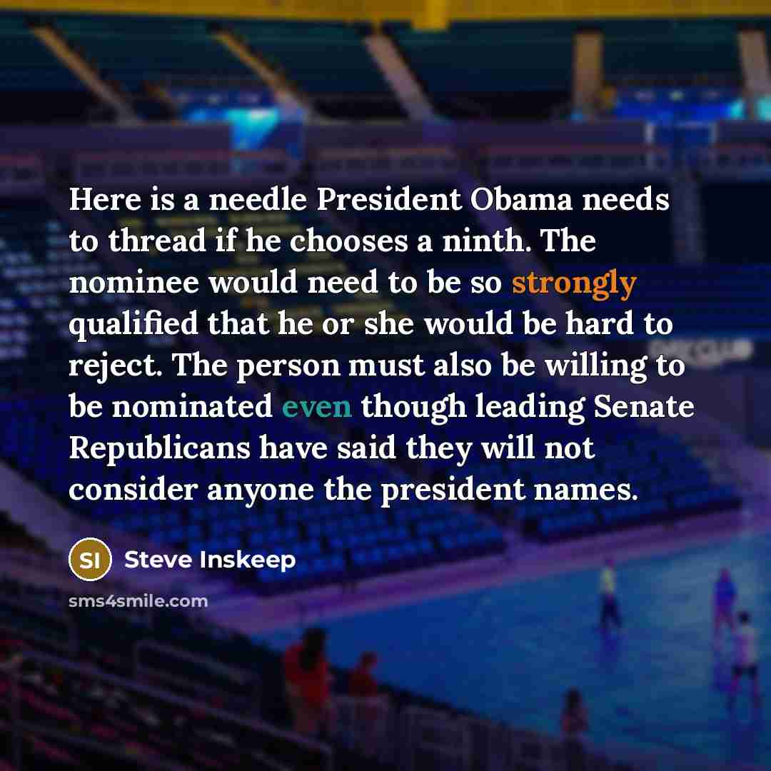 “Here is a needle President Obama needs to thread if he chooses a ninth. The nominee would need to be so strongly qualified that he or she would be hard to reject. The person must also be willing to be nominated even though leading Senate Republicans have said they will not consider anyone the…” quote by Steve Inskeep