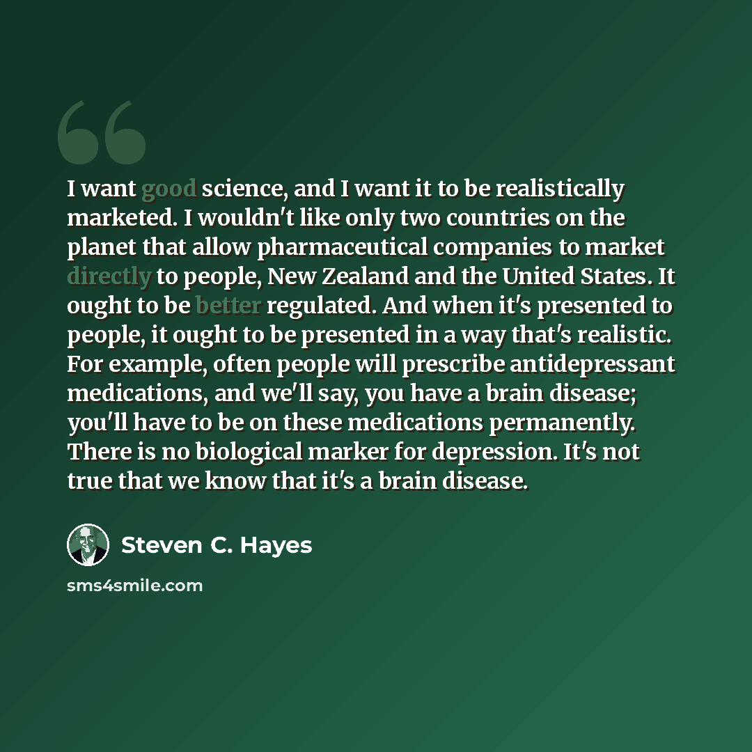 “I want good science, and I want it to be realistically marketed. I wouldn't like only two countries on the planet that allow pharmaceutical companies to market directly to people, New Zealand and the United States. It ought to be better regulated. And when it's presented to people, it ought to be…” quote by Steven C. Hayes