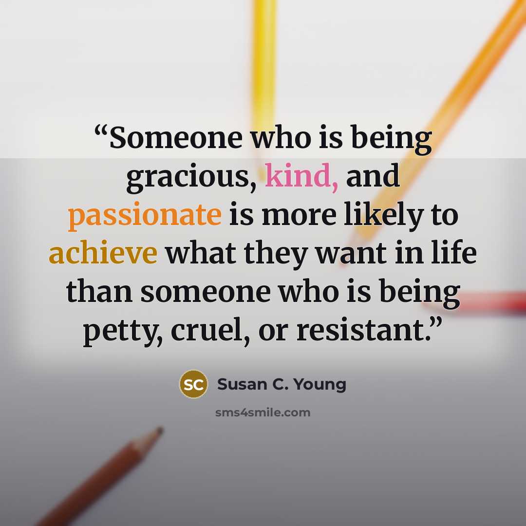 “Someone who is being gracious, kind, and passionate is more likely to achieve what they want in life than someone who is being petty, cruel, or resistant.” quote by Susan C. Young
