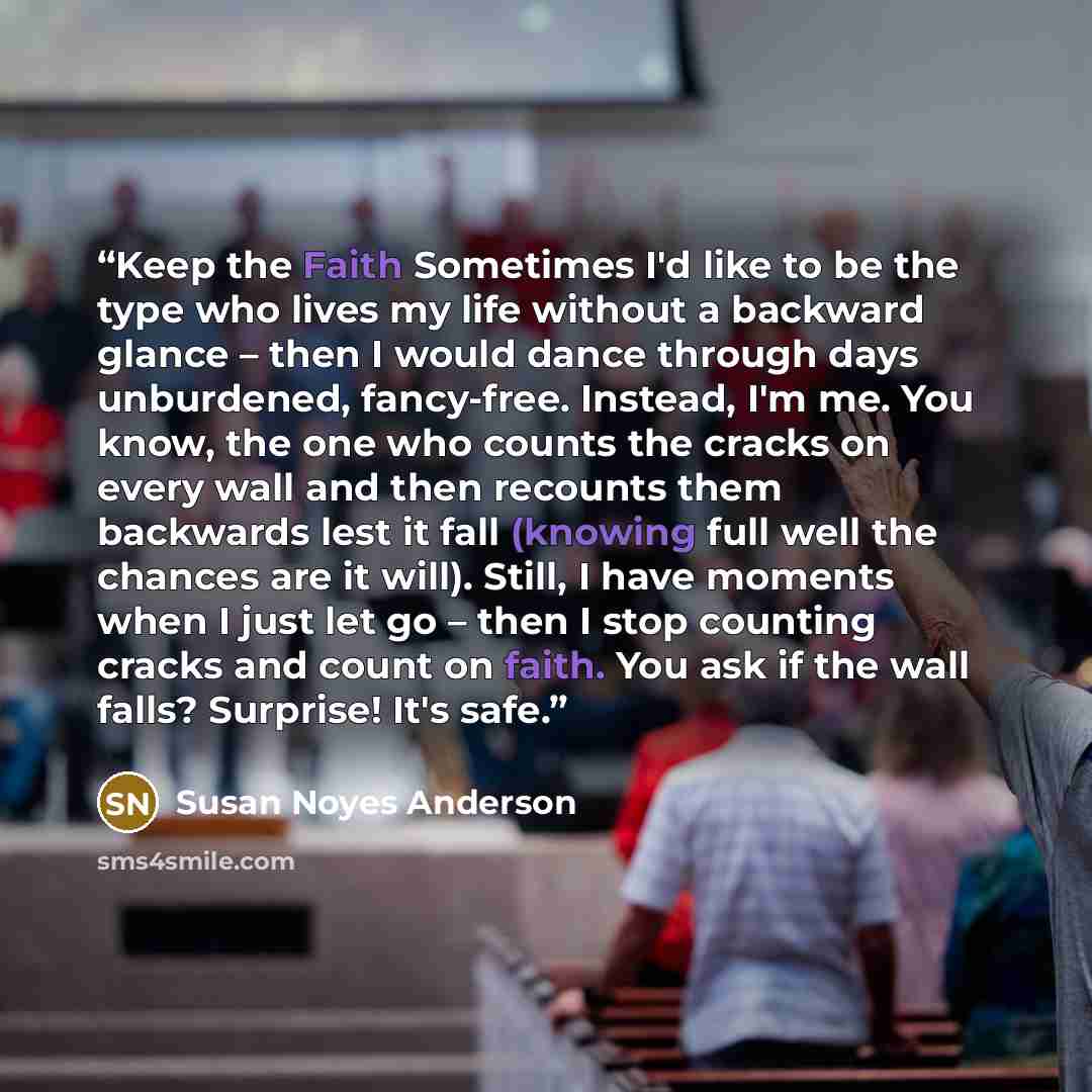 “Keep the Faith Sometimes I'd like to be the type who lives my life without a backward glance – then I would dance through days unburdened, fancy-free. Instead, I'm me. You know, the one who counts the cracks on every wall and then recounts them backwards lest it fall (knowing full well the chances…” quote by Susan Noyes Anderson