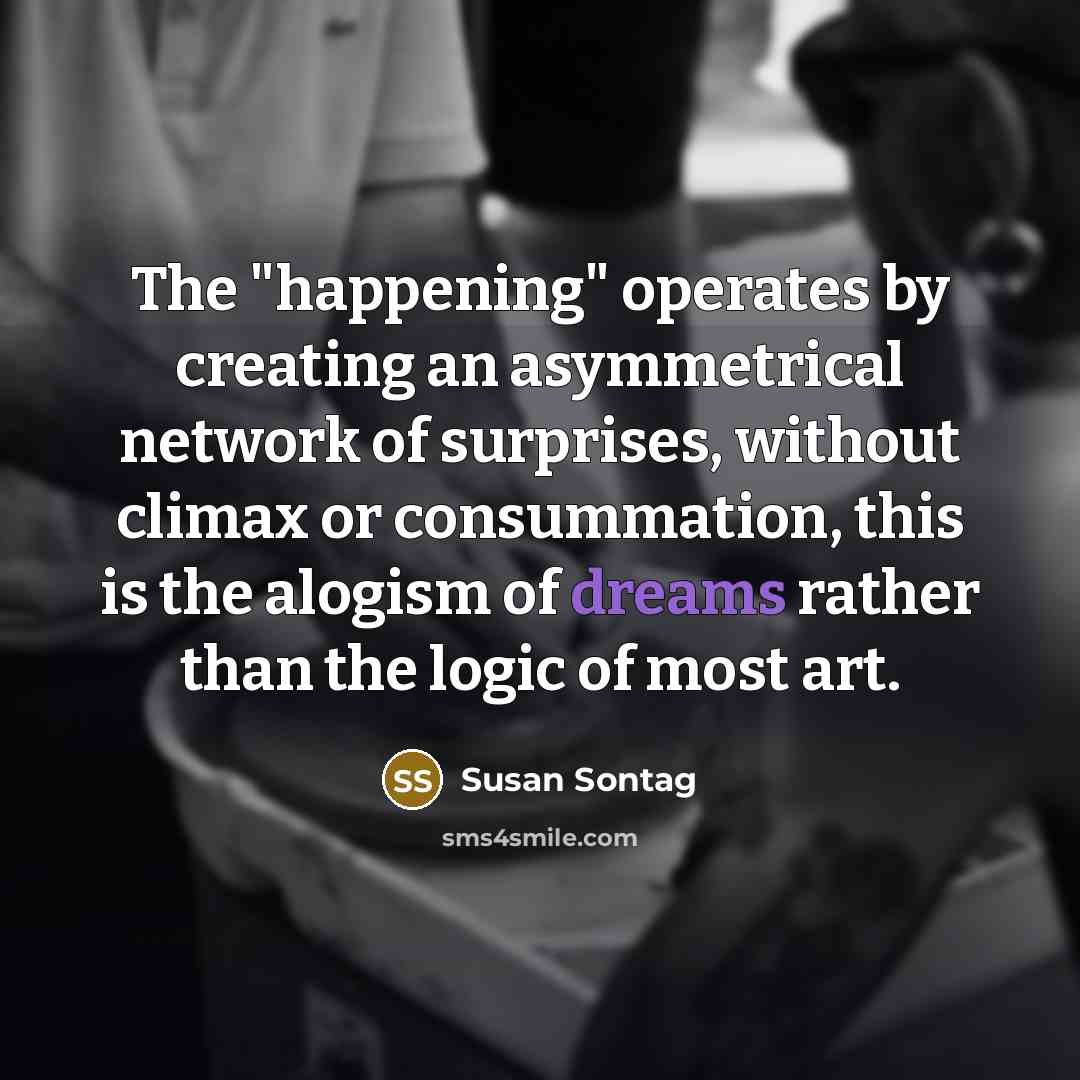 “The "happening" operates by creating an asymmetrical network of surprises, without climax or consummation, this is the alogism of dreams rather than the logic of most art.” quote by Susan Sontag