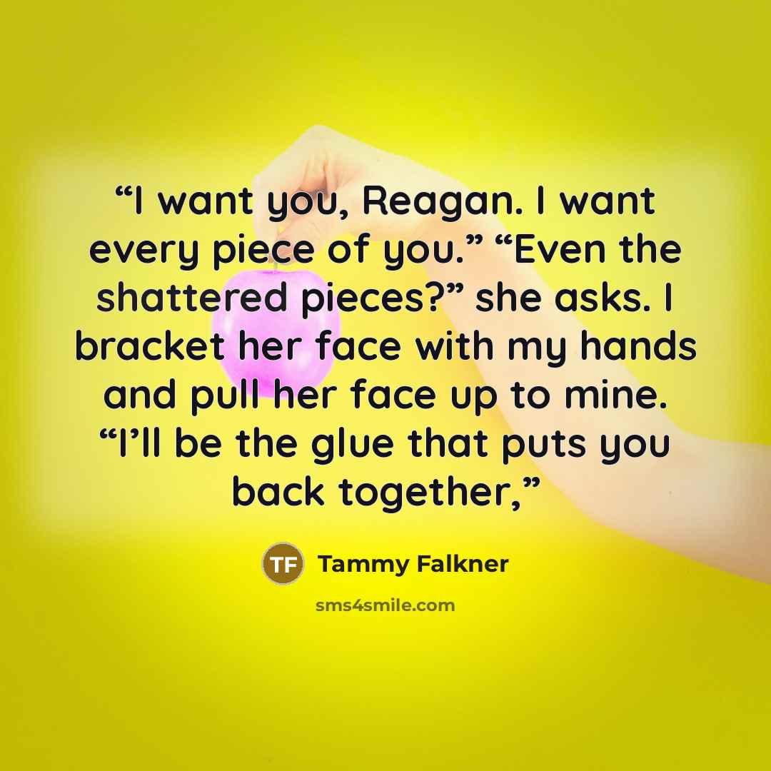 “I want you, Reagan. I want every piece of you.” “Even the shattered pieces?” she asks. I bracket her face with my hands and pull her face up to mine. “I’ll be the glue that puts you back together,” quote by Tammy Falkner