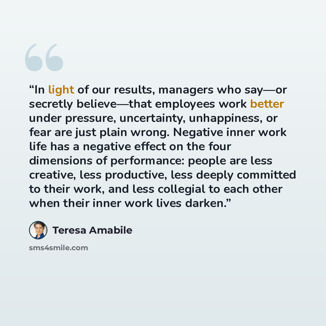“In light of our results, managers who say—or secretly believe—that employees work better under pressure, uncertainty, unhappiness, or fear are just plain wrong. Negative inner work life has a negative effect on the four dimensions of performance: people are less creative, less productive, less…” quote by Teresa Amabile