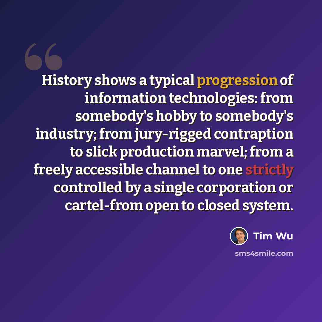 “History shows a typical progression of information technologies: from somebody's hobby to somebody's industry; from jury-rigged contraption to slick production marvel; from a freely accessible channel to one strictly controlled by a single corporation or cartel-from open to closed system.” quote by Tim Wu