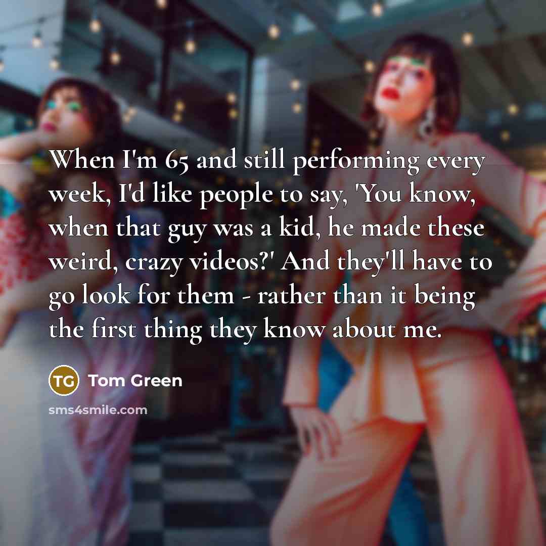 “When I'm 65 and still performing every week, I'd like people to say, 'You know, when that guy was a kid, he made these weird, crazy videos?' And they'll have to go look for them - rather than it being the first thing they know about me.” quote by Tom Green