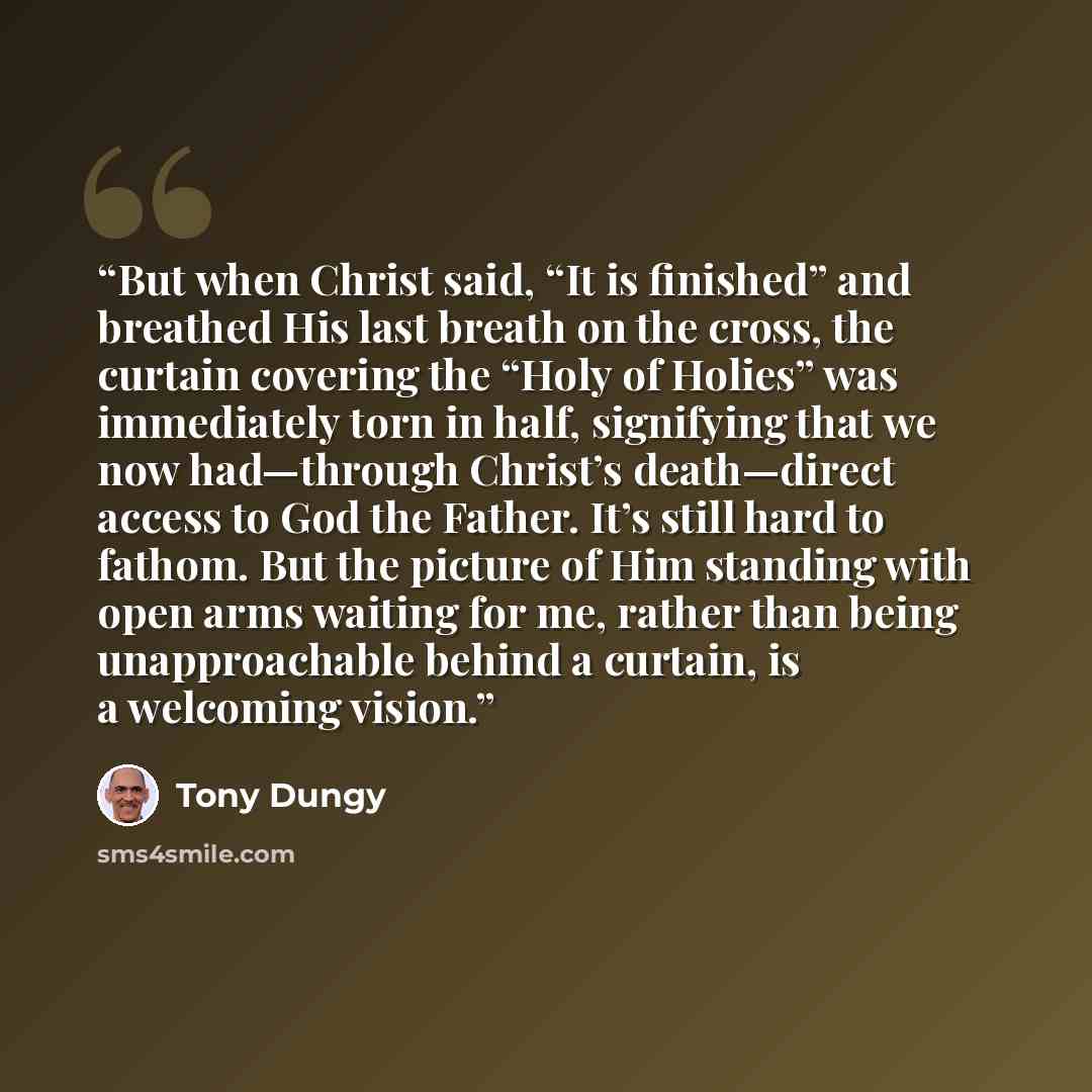 “But when Christ said, “It is finished” and breathed His last breath on the cross, the curtain covering the “Holy of Holies” was immediately torn in half, signifying that we now had—through Christ’s death—direct access to God the Father. It’s still hard to fathom. But the picture of Him standing…” quote by Tony Dungy