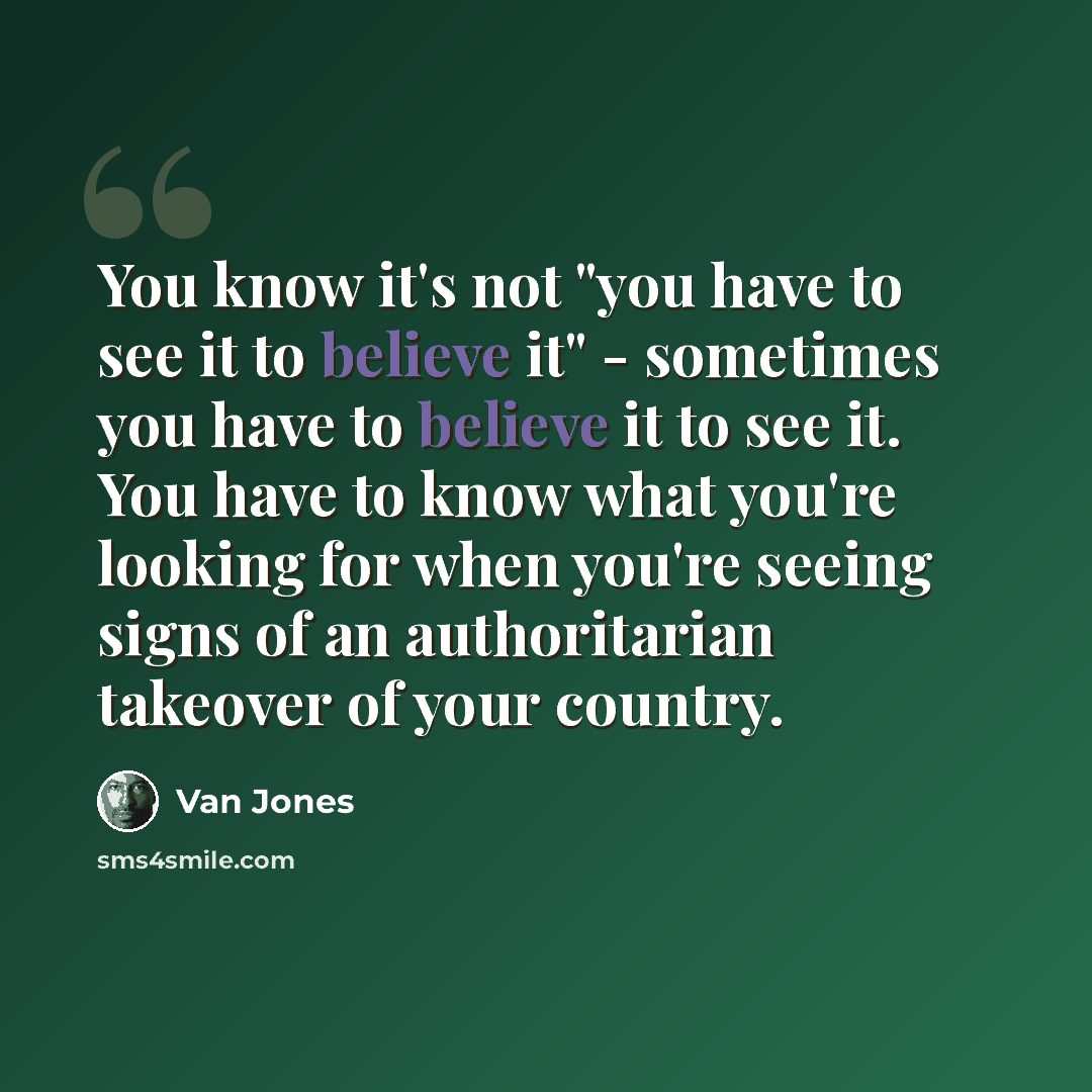 “You know it's not "you have to see it to believe it" - sometimes you have to believe it to see it. You have to know what you're looking for when you're seeing signs of an authoritarian takeover of your country.” quote by Van Jones