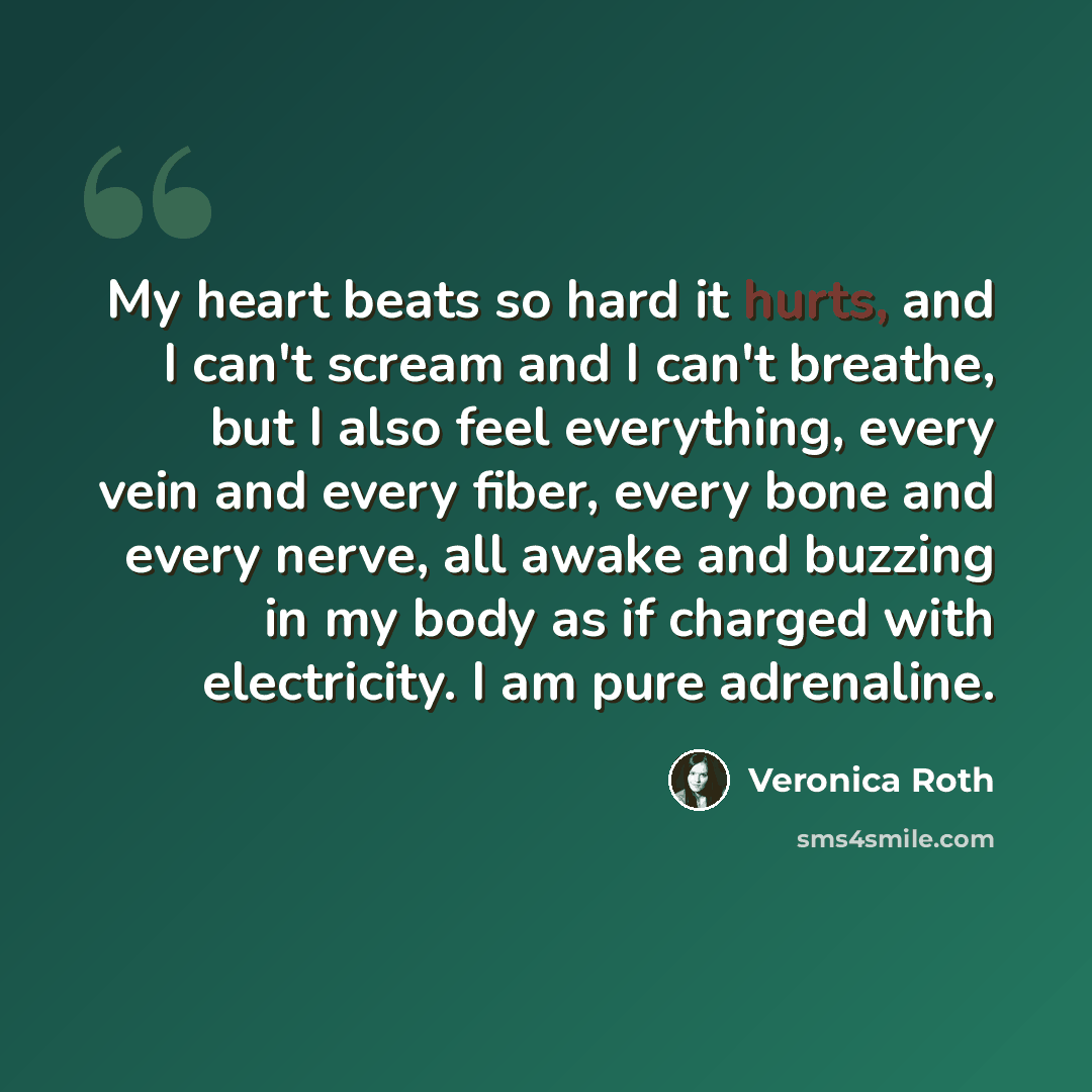 “My heart beats so hard it hurts, and I can't scream and I can't breathe, but I also feel everything, every vein and every fiber, every bone and every nerve, all awake and buzzing in my body as if charged with electricity. I am pure adrenaline.” quote by Veronica Roth