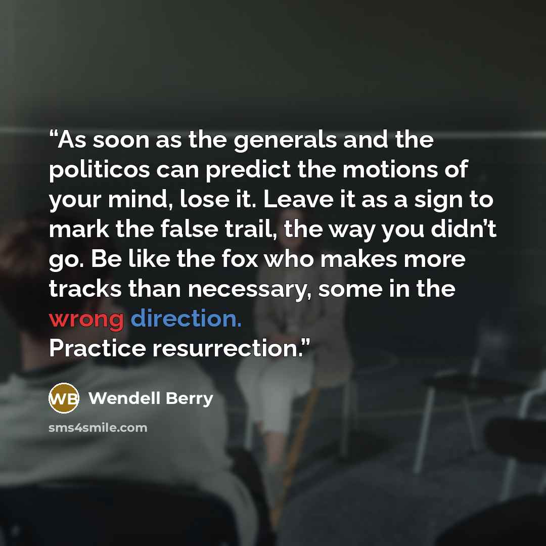 “As soon as the generals and the politicos can predict the motions of your mind, lose it. Leave it as a sign to mark the false trail, the way you didn’t go. Be like the fox who makes more tracks than necessary, some in the wrong direction. Practice resurrection.” quote by Wendell Berry