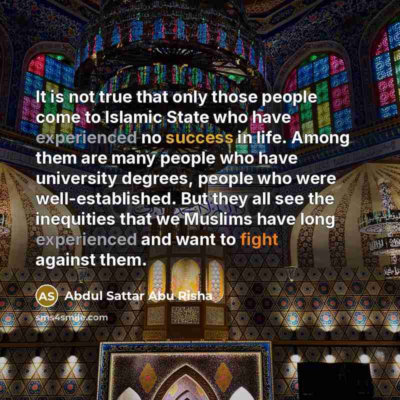 “It is not true that only those people come to Islamic State who have experienced no success in life. Among them are many people who have university degrees, people who were well-established. But they all see the inequities that we Muslims have long experienced and want to fight against them.” quote by Abdul Sattar Abu Risha