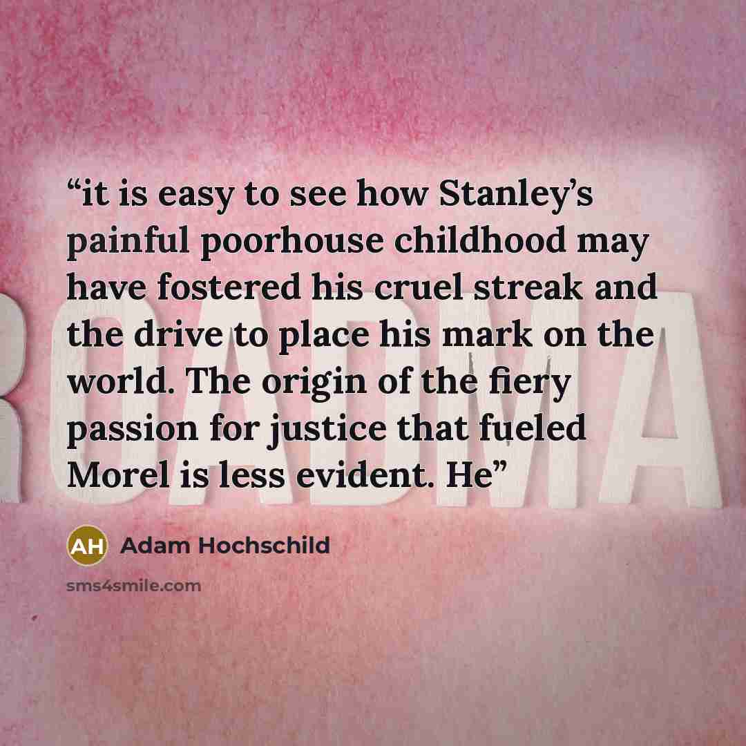 “it is easy to see how Stanley’s painful poorhouse childhood may have fostered his cruel streak and the drive to place his mark on the world. The origin of the fiery passion for justice that fueled Morel is less evident. He” quote by Adam Hochschild