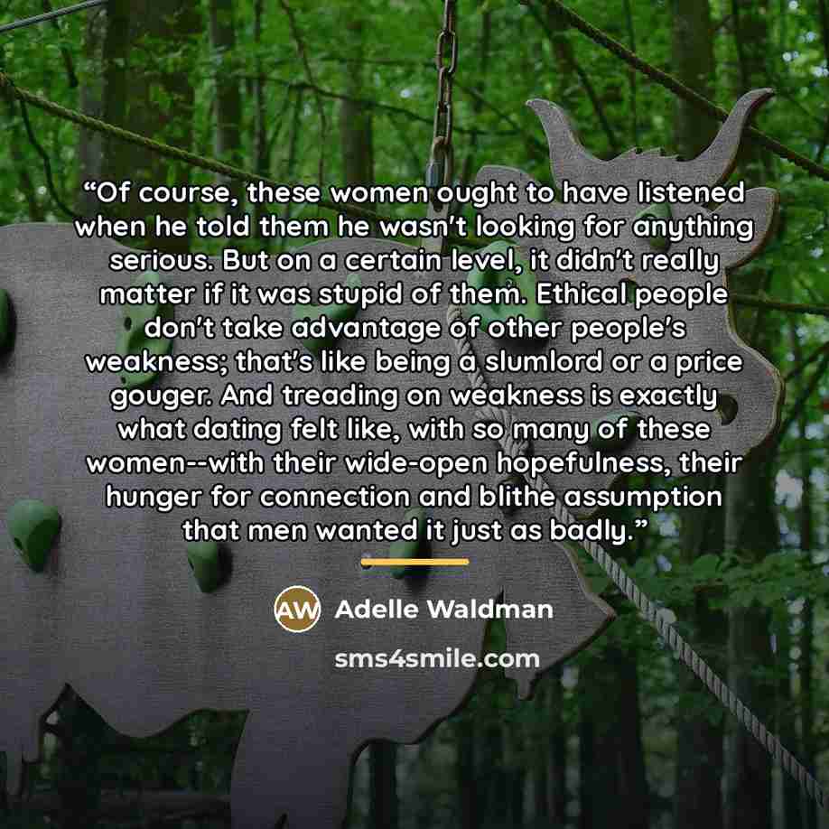 “Of course, these women ought to have listened when he told them he wasn't looking for anything serious. But on a certain level, it didn't really matter if it was stupid of them. Ethical people don't take advantage of other people's weakness; that's like being a slumlord or a price gouger. And…” quote by Adelle Waldman