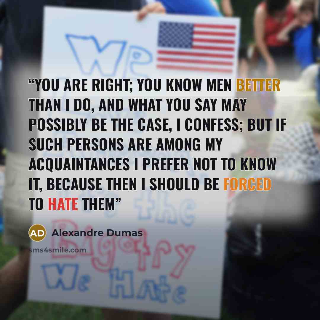 “You are right; you know men better than I do, and what you say may possibly be the case, I confess; but if such persons are among my acquaintances I prefer not to know it, because then I should be forced to hate them” quote by Alexandre Dumas
