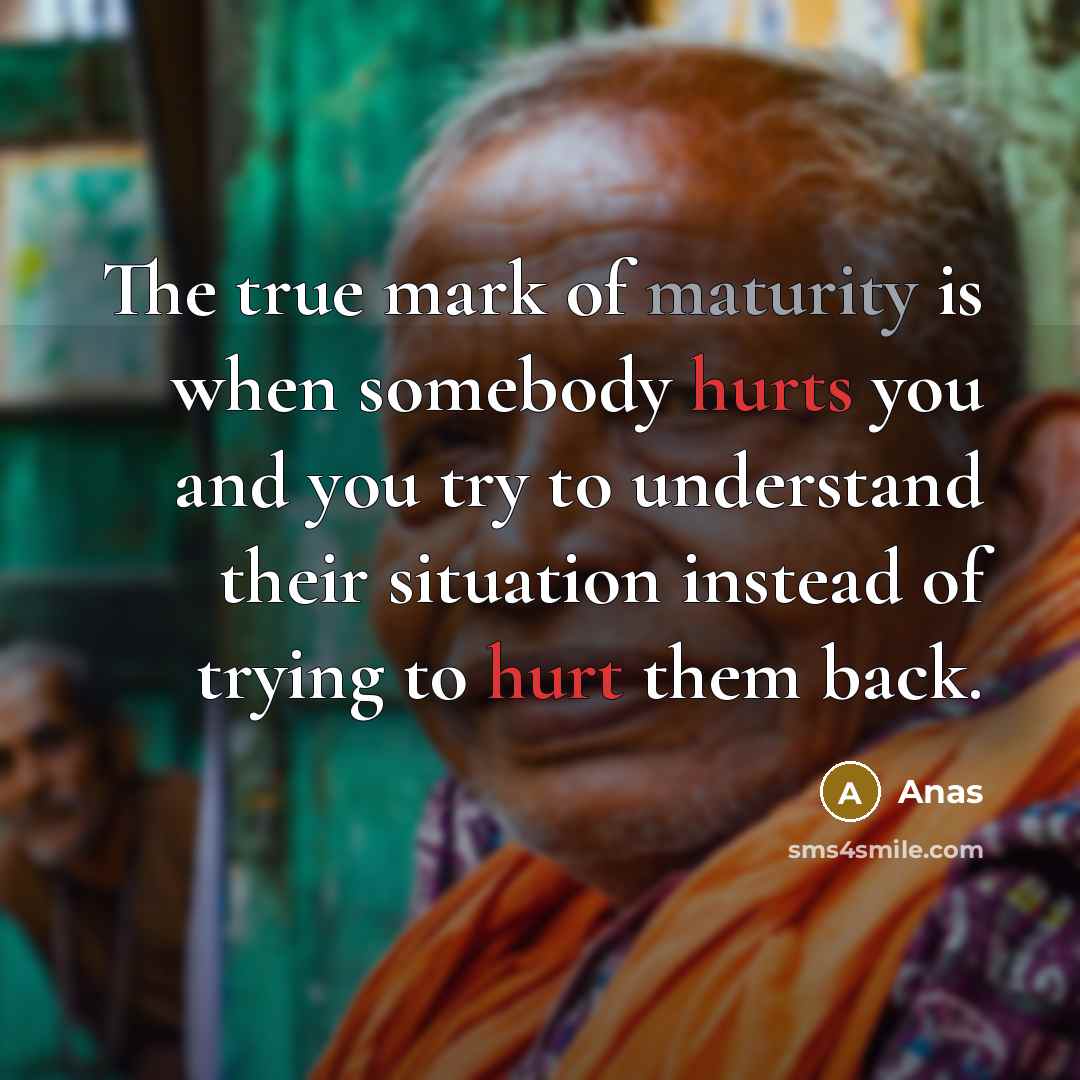 “The true mark of maturity is when somebody hurts you and you try to understand their situation instead of trying to hurt them back.” quote by Anas