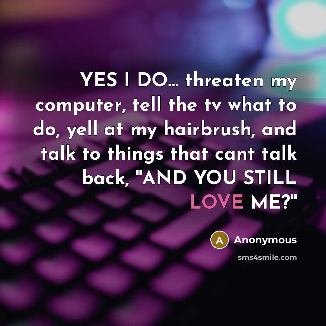 “YES I DO… threaten my computer, tell the tv what to do, yell at my hairbrush, and talk to things that cant talk back, ''AND YOU STILL LOVE ME?''” quote by Anonymous