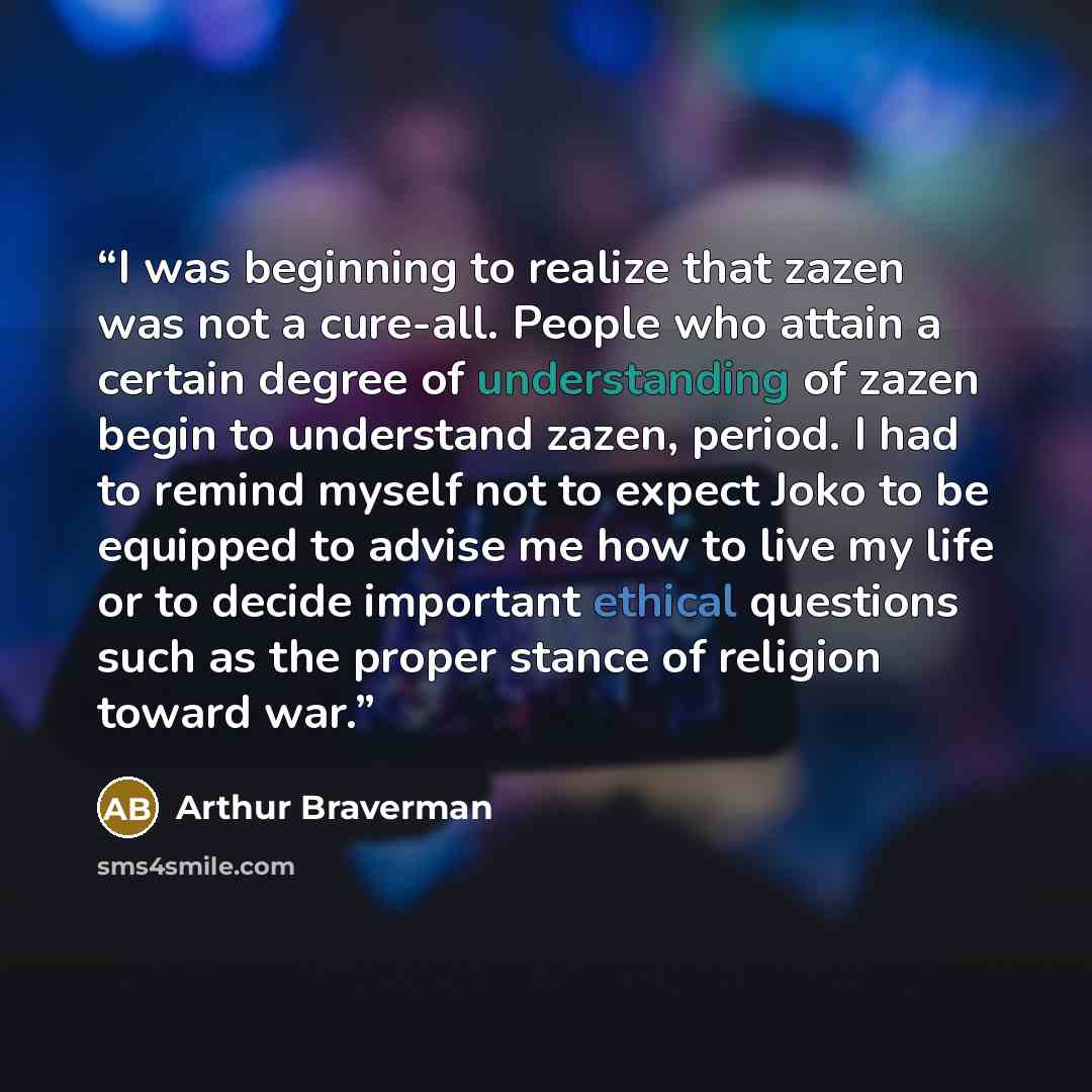 “I was beginning to realize that zazen was not a cure-all. People who attain a certain degree of understanding of zazen begin to understand zazen, period. I had to remind myself not to expect Joko to be equipped to advise me how to live my life or to decide important ethical questions such as the…” quote by Arthur Braverman