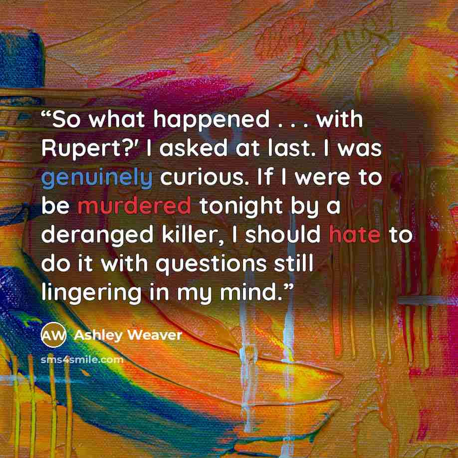 “So what happened . . . with Rupert?' I asked at last. I was genuinely curious. If I were to be murdered tonight by a deranged killer, I should hate to do it with questions still lingering in my mind.” quote by Ashley Weaver
