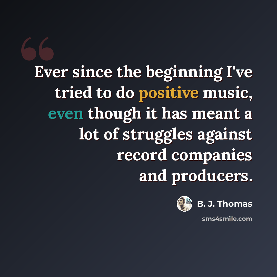 “Ever since the beginning I've tried to do positive music, even though it has meant a lot of struggles against record companies and producers.” quote by B. J. Thomas