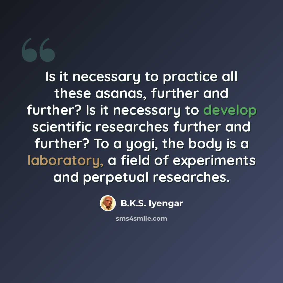 “Is it necessary to practice all these asanas, further and further? Is it necessary to develop scientific researches further and further? To a yogi, the body is a laboratory, a field of experiments and perpetual researches.” quote by B.K.S. Iyengar