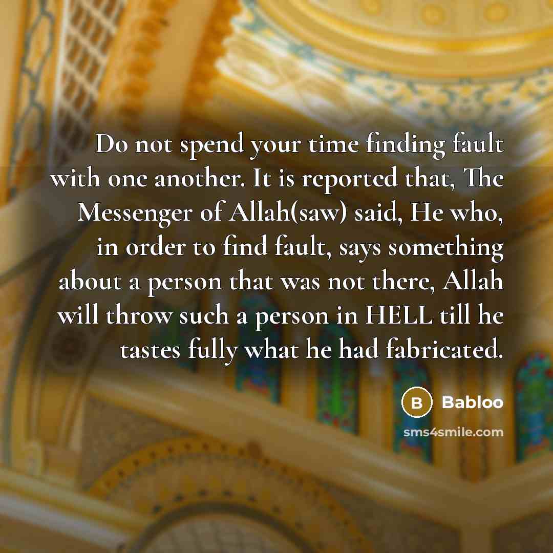 “Do not spend your time finding fault with one another. It is reported that, The Messenger of Allah(saw) said, He who, in order to find fault, says something about a person that was not there, Allah will throw such a person in HELL till he tastes fully what he had fabricated.” quote by Babloo