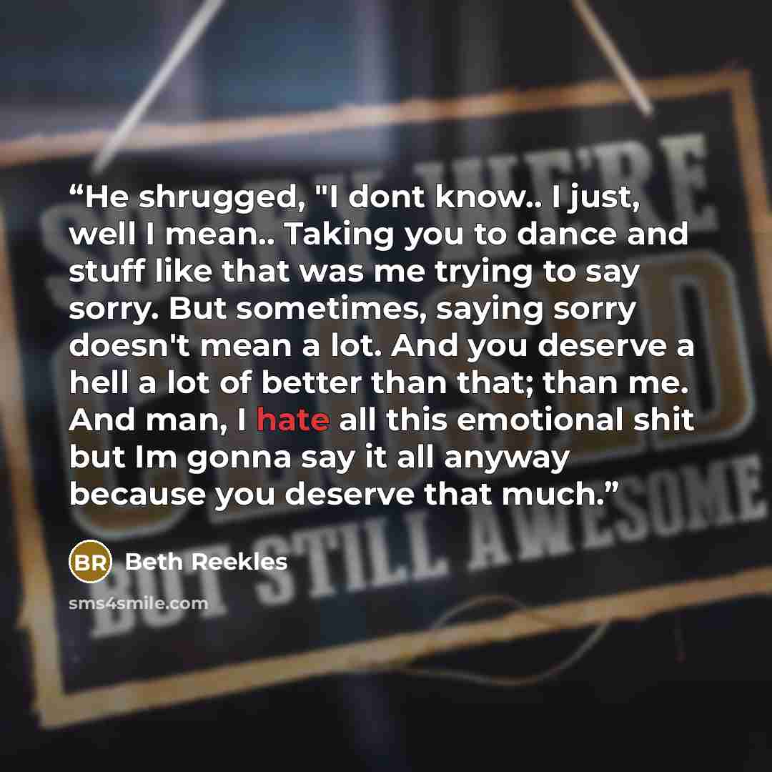 “He shrugged, "I dont know.. I just, well I mean.. Taking you to dance and stuff like that was me trying to say sorry. But sometimes, saying sorry doesn't mean a lot. And you deserve a hell a lot of better than that; than me. And man, I hate all this emotional shit but Im gonna say it all anyway…” quote by Beth Reekles