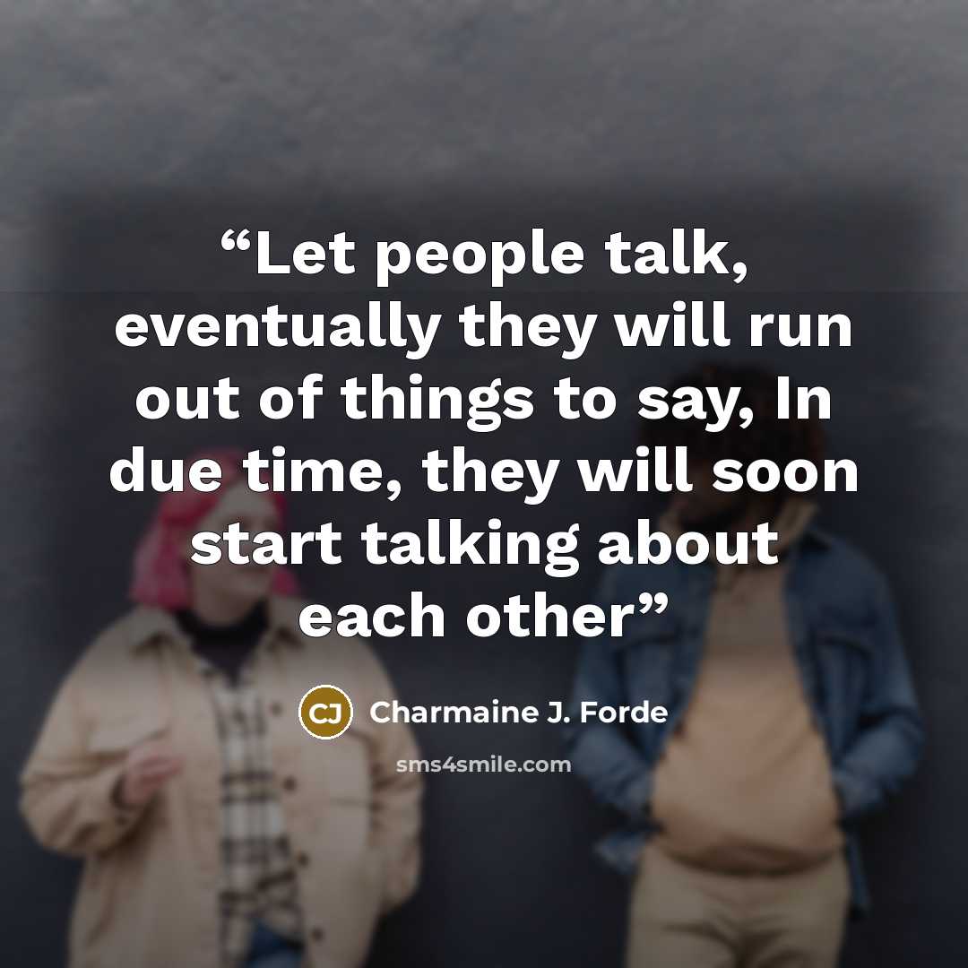 “Let people talk, eventually they will run out of things to say, In due time, they will soon start talking about each other” quote by Charmaine J. Forde