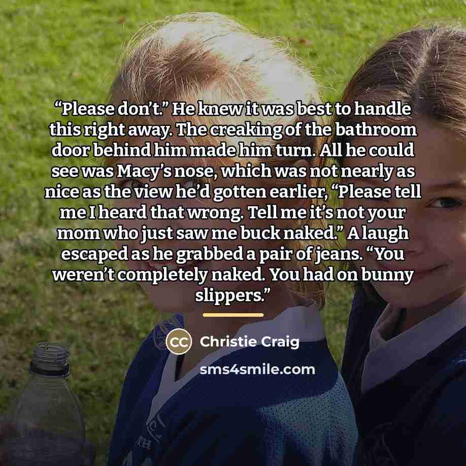 “Please don’t.” He knew it was best to handle this right away. The creaking of the bathroom door behind him made him turn. All he could see was Macy’s nose, which was not nearly as nice as the view he’d gotten earlier, “Please tell me I heard that wrong. Tell me it’s not your mom who just saw me…” quote by Christie Craig