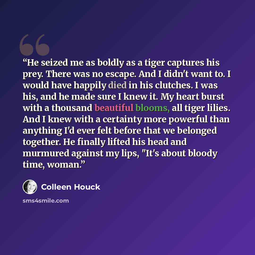 “He seized me as boldly as a tiger captures his prey. There was no escape. And I didn't want to. I would have happily died in his clutches. I was his, and he made sure I knew it. My heart burst with a thousand beautiful blooms, all tiger lilies. And I knew with a certainty more powerful than…” quote by Colleen Houck