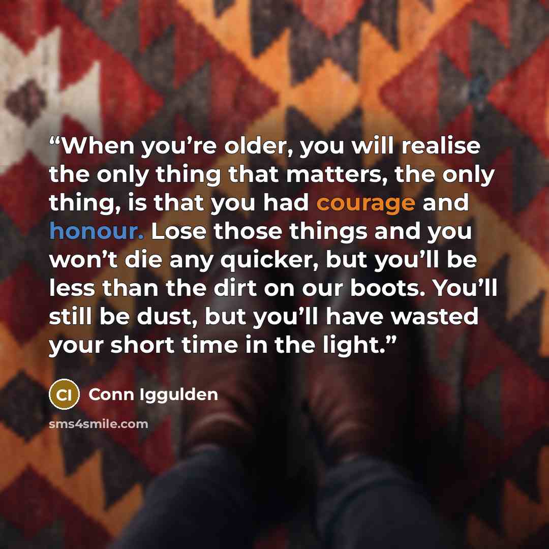 “When you’re older, you will realise the only thing that matters, the only thing, is that you had courage and honour. Lose those things and you won’t die any quicker, but you’ll be less than the dirt on our boots. You’ll still be dust, but you’ll have wasted your short time in the light.” quote by Conn Iggulden