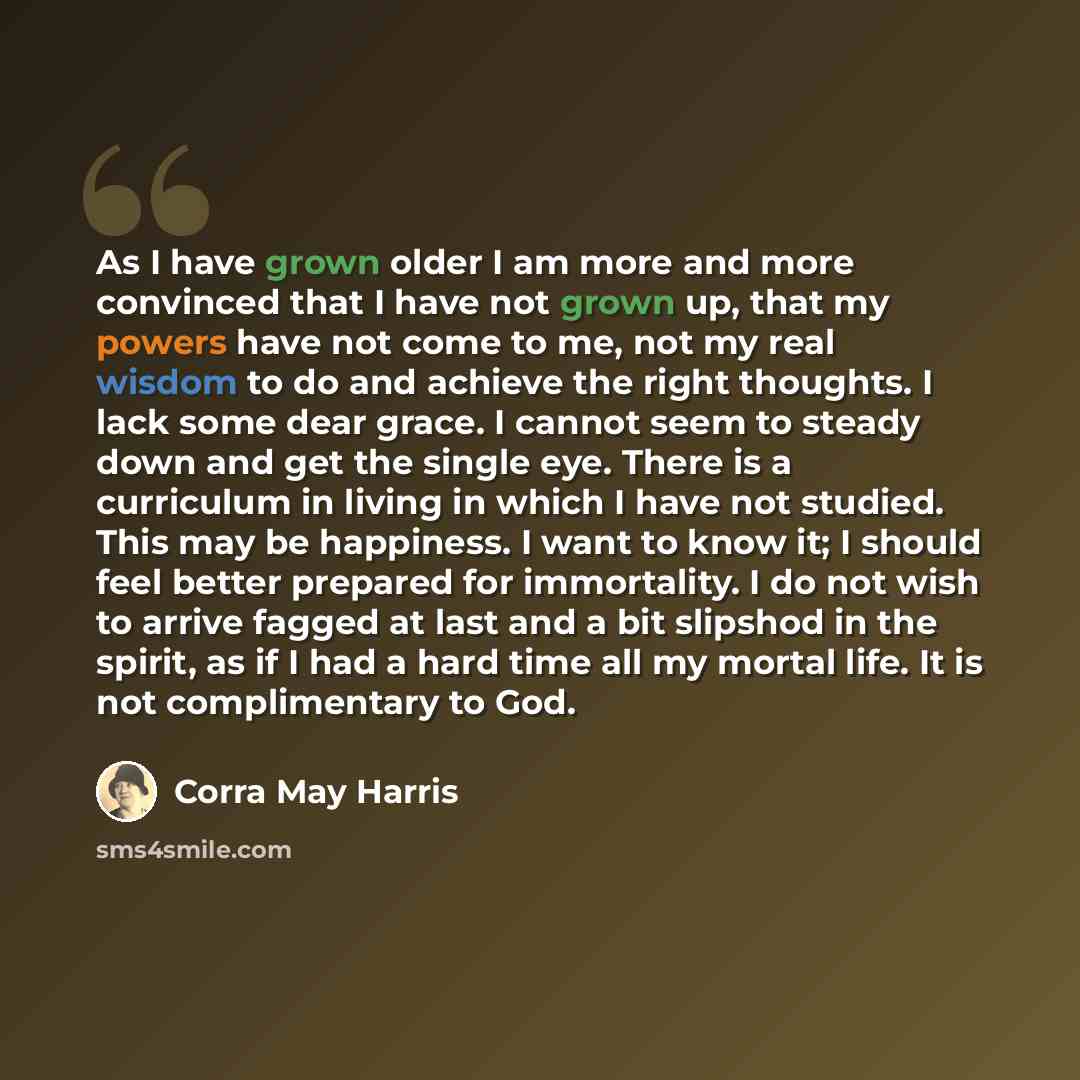 “As I have grown older I am more and more convinced that I have not grown up, that my powers have not come to me, not my real wisdom to do and achieve the right thoughts. I lack some dear grace. I cannot seem to steady down and get the single eye. There is a curriculum in living in which I have not…” quote by Corra May Harris