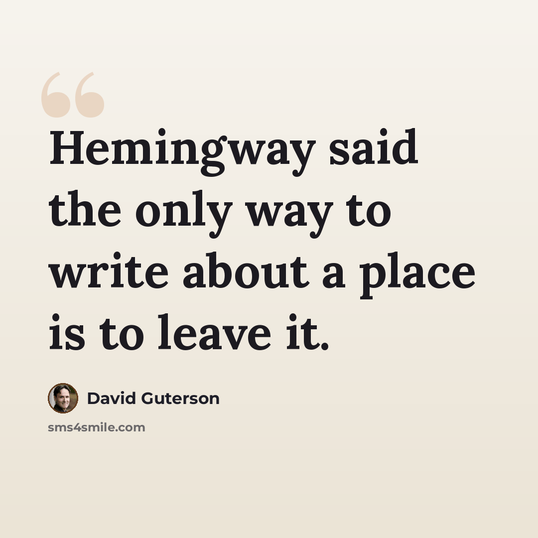 “Hemingway said the only way to write about a place is to leave it.” quote by David Guterson