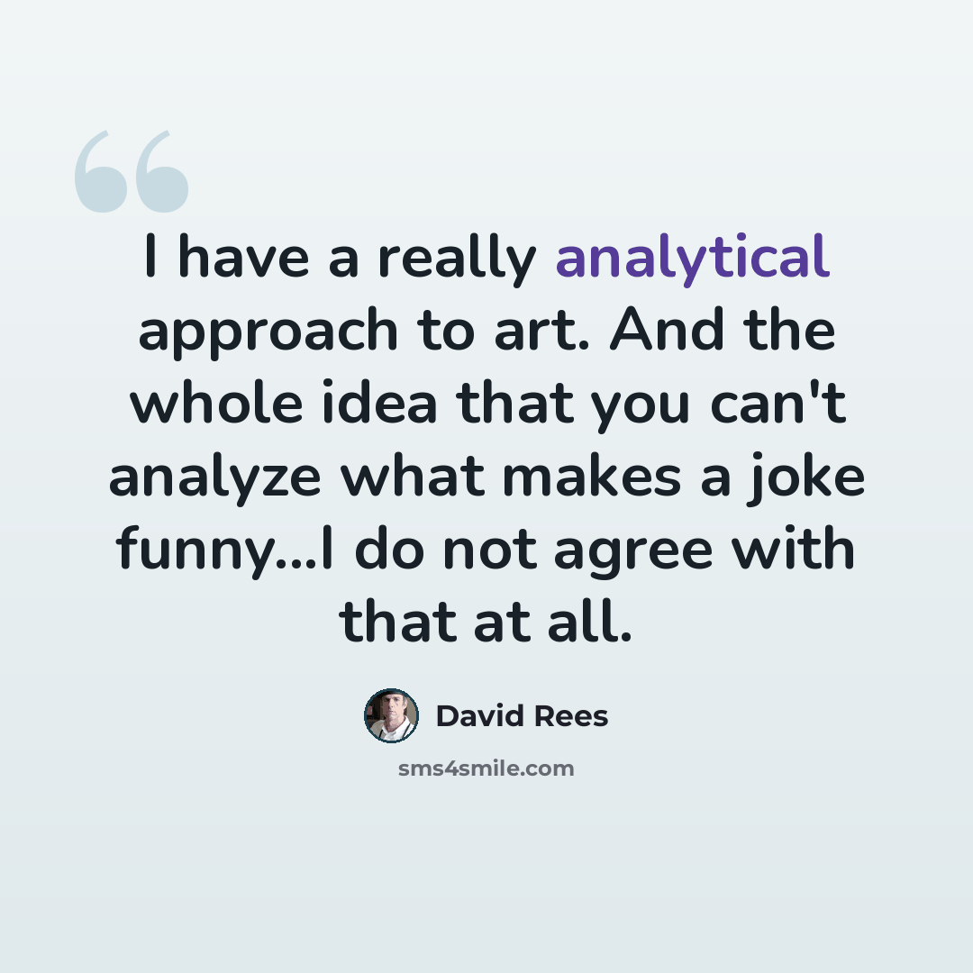 “I have a really analytical approach to art. And the whole idea that you can't analyze what makes a joke funny...I do not agree with that at all.” quote by David Rees
