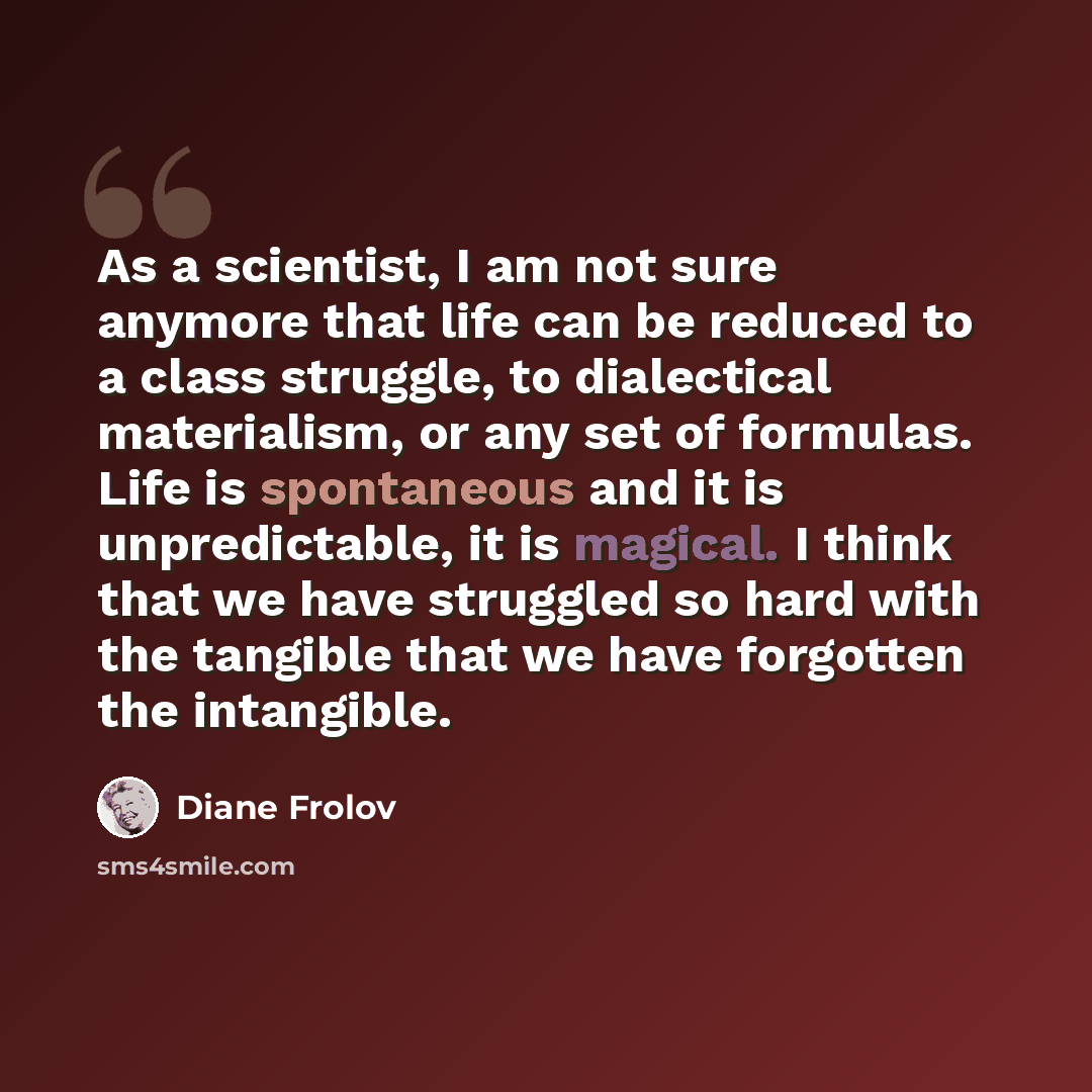 “As a scientist, I am not sure anymore that life can be reduced to a class struggle, to dialectical materialism, or any set of formulas. Life is spontaneous and it is unpredictable, it is magical. I think that we have struggled so hard with the tangible that we have forgotten the intangible.” quote by Diane Frolov