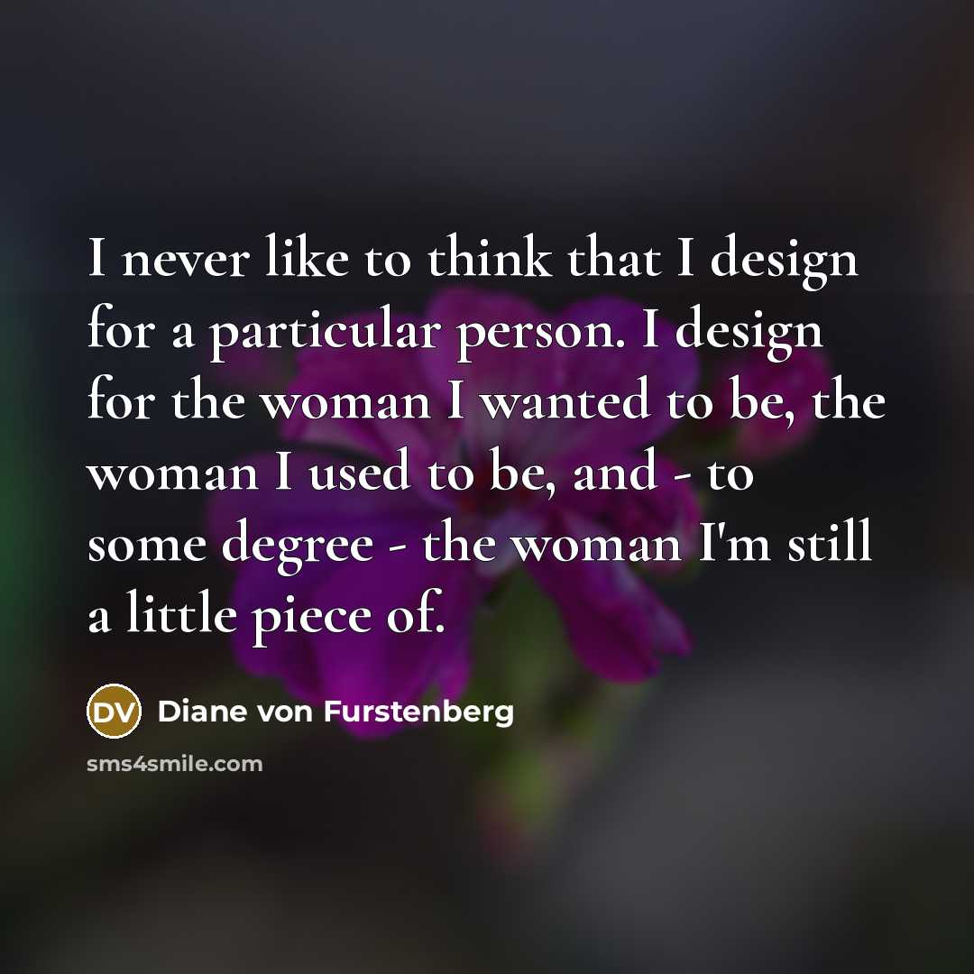“I never like to think that I design for a particular person. I design for the woman I wanted to be, the woman I used to be, and - to some degree - the woman I'm still a little piece of.” quote by Diane von Furstenberg