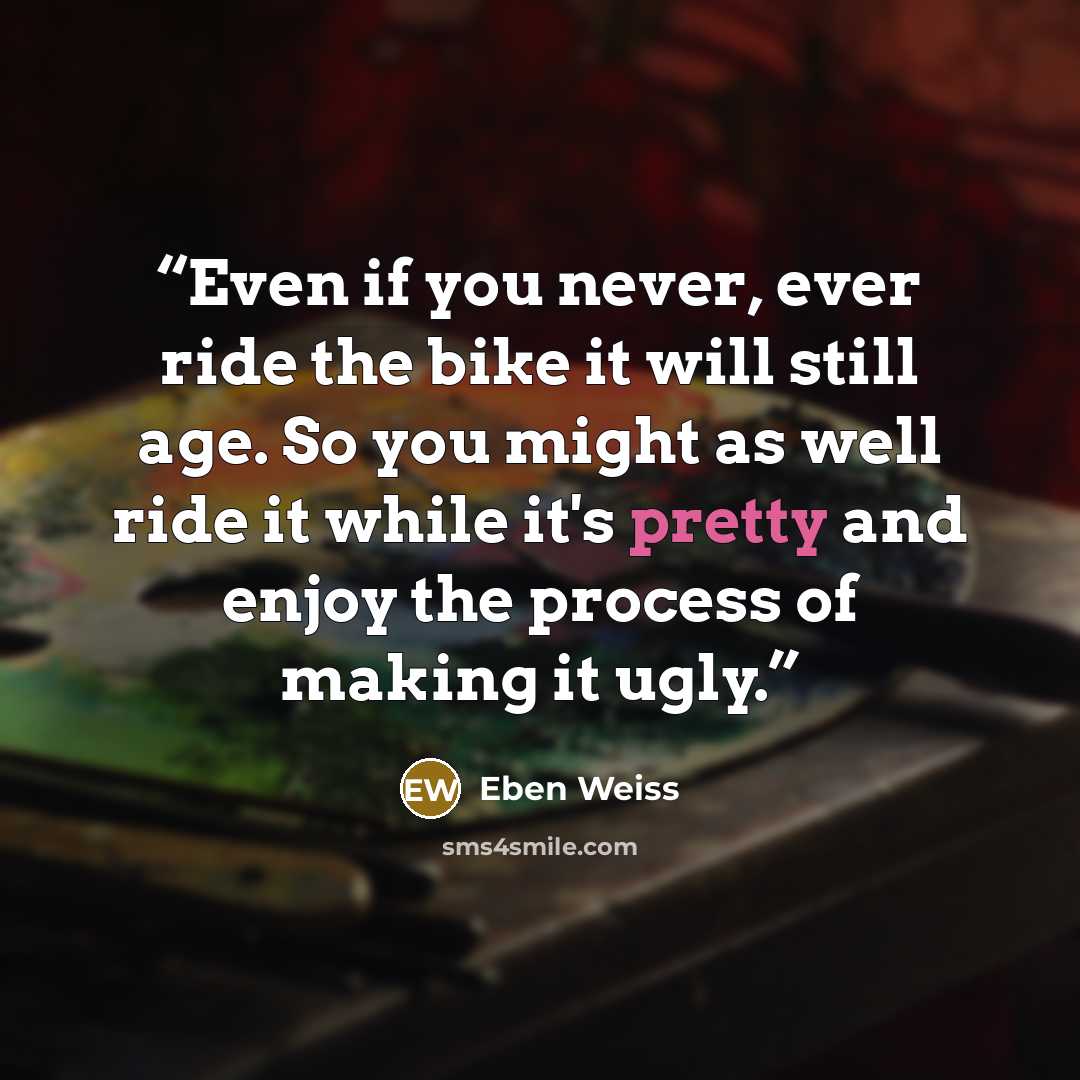 “Even if you never, ever ride the bike it will still age. So you might as well ride it while it's pretty and enjoy the process of making it ugly.” quote by Eben Weiss