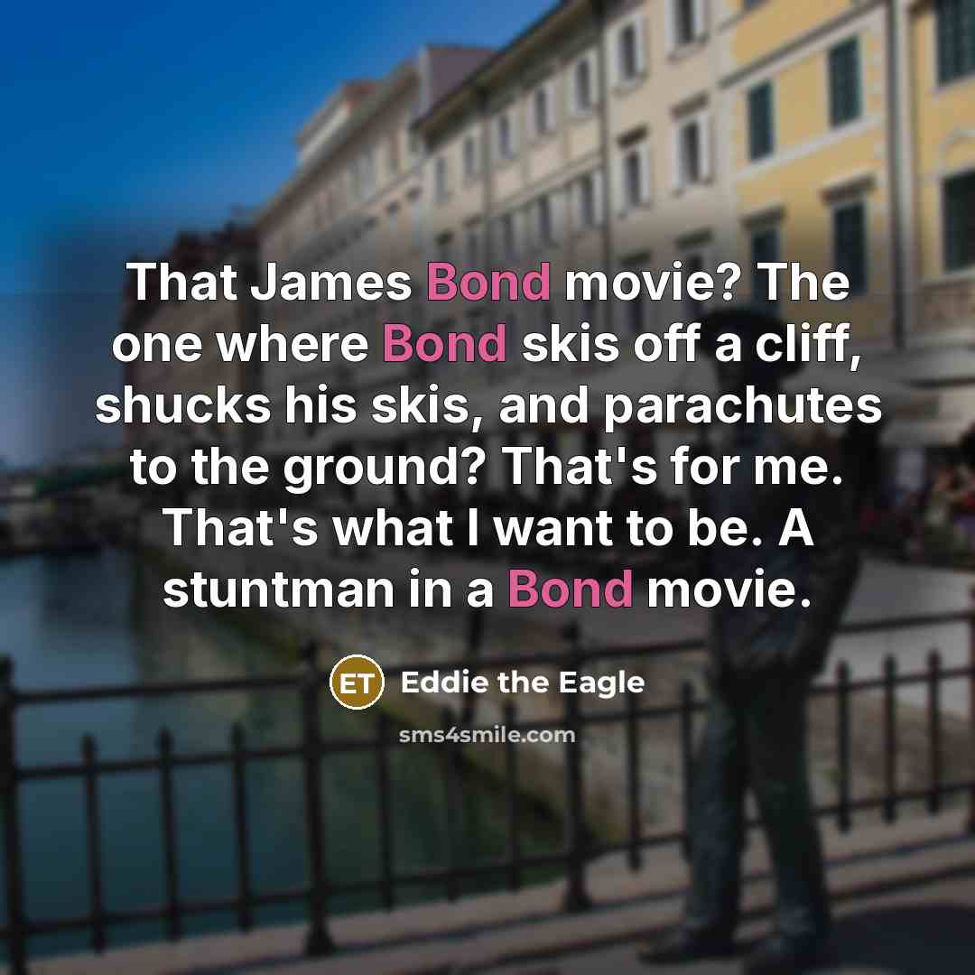“That James Bond movie? The one where Bond skis off a cliff, shucks his skis, and parachutes to the ground? That's for me. That's what I want to be. A stuntman in a Bond movie.” quote by Eddie the Eagle