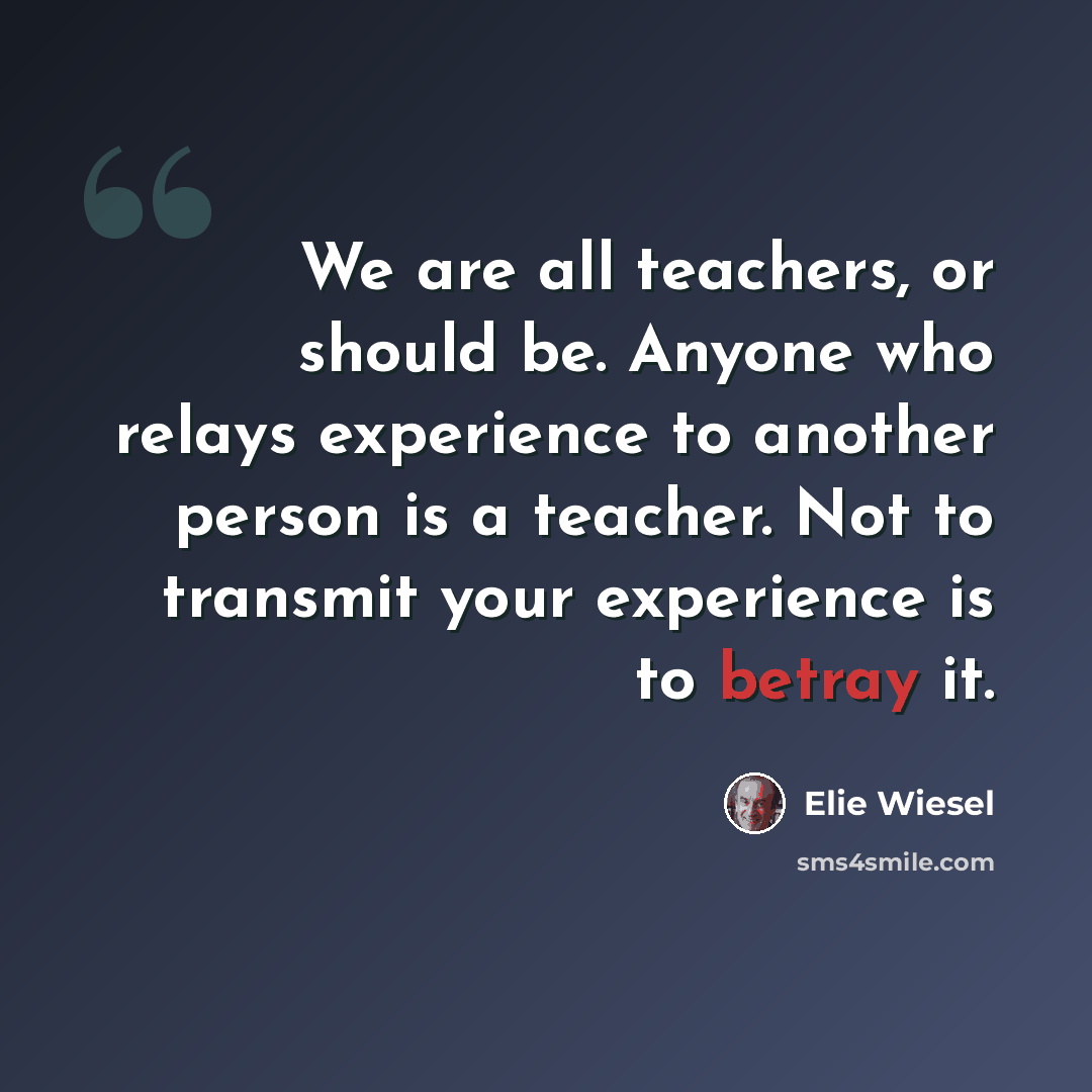 “We are all teachers, or should be. Anyone who relays experience to another person is a teacher. Not to transmit your experience is to betray it.” quote by Elie Wiesel