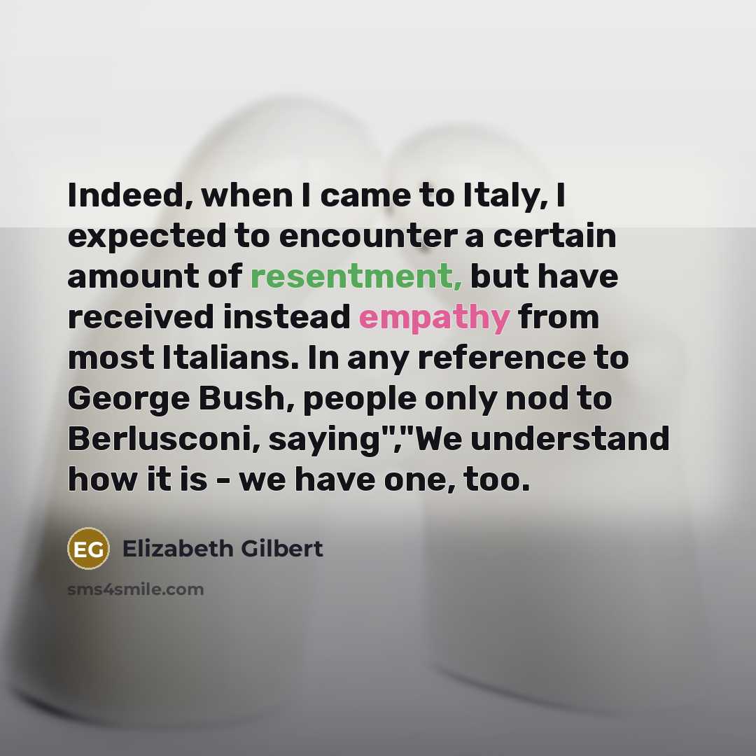 “Indeed, when I came to Italy, I expected to encounter a certain amount of resentment, but have received instead empathy from most Italians. In any reference to George Bush, people only nod to Berlusconi, saying","We understand how it is - we have one, too.” quote by Elizabeth Gilbert