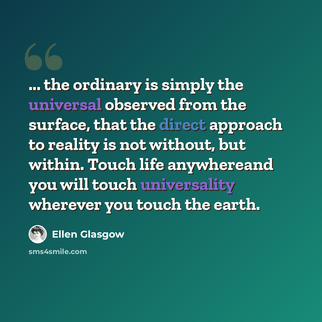 “... the ordinary is simply the universal observed from the surface, that the direct approach to reality is not without, but within. Touch life anywhereand you will touch universality wherever you touch the earth.” quote by Ellen Glasgow