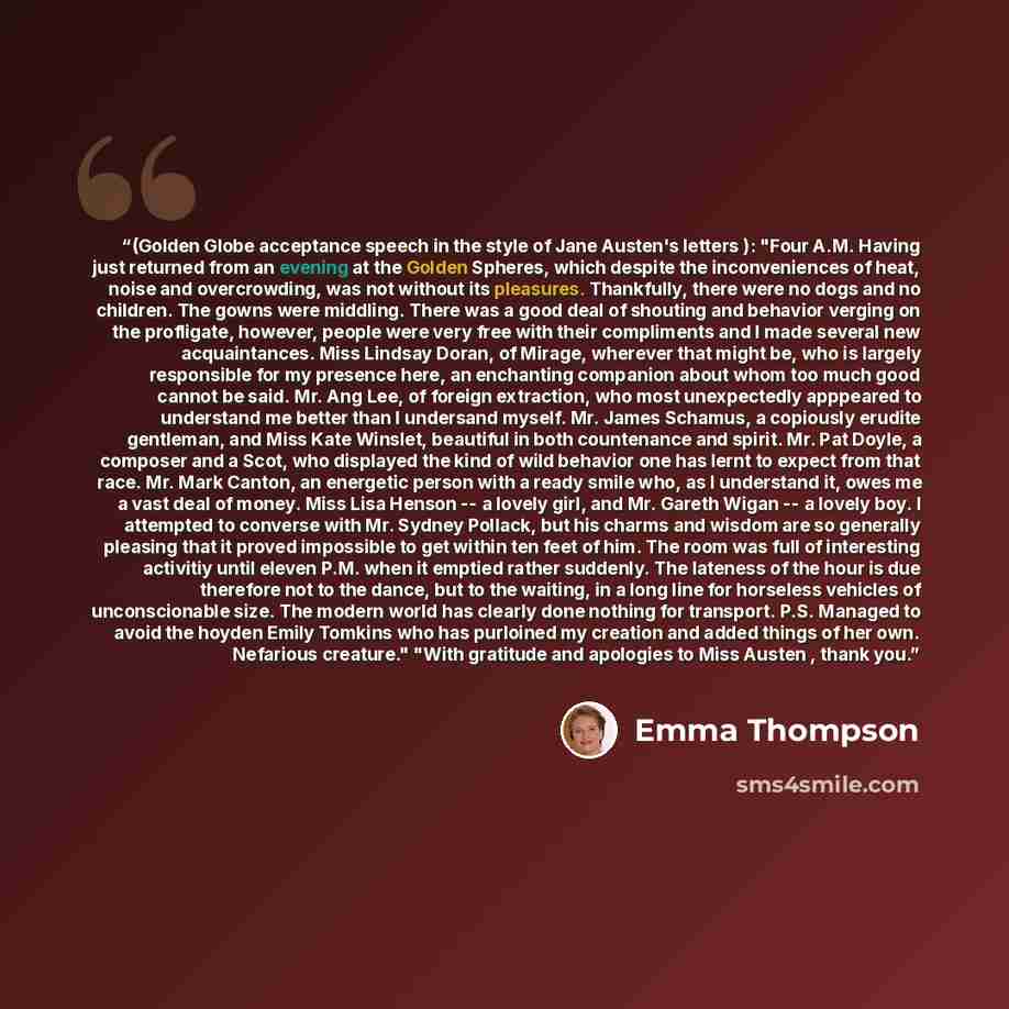 “(Golden Globe acceptance speech in the style of Jane Austen's letters ): "Four A.M. Having just returned from an evening at the Golden Spheres, which despite the inconveniences of heat, noise and overcrowding, was not without its pleasures. Thankfully, there were no dogs and no children. The gowns…” quote by Emma Thompson