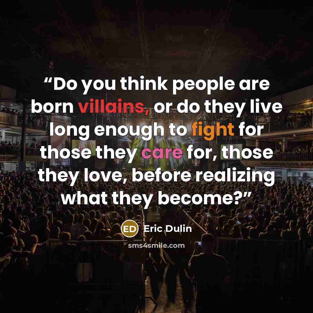 “Do you think people are born villains, or do they live long enough to fight for those they care for, those they love, before realizing what they become?” quote by Eric Dulin