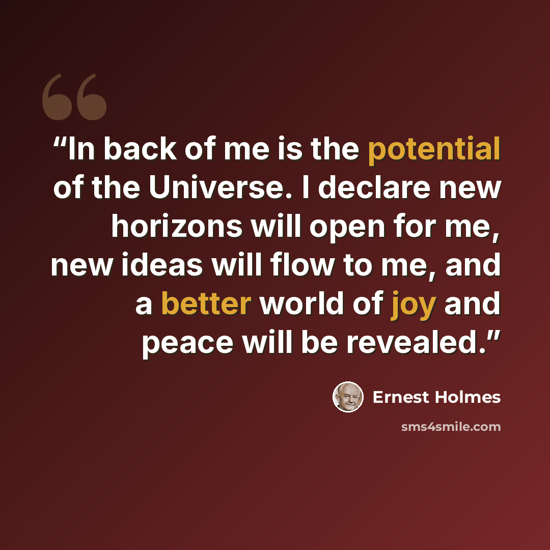 “In back of me is the potential of the Universe. I declare new horizons will open for me, new ideas will flow to me, and a better world of joy and peace will be revealed.” quote by Ernest Holmes