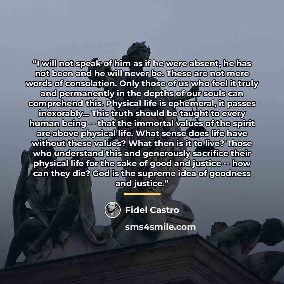 “I will not speak of him as if he were absent, he has not been and he will never be. These are not mere words of consolation. Only those of us who feel it truly and permanently in the depths of our souls can comprehend this. Physical life is ephemeral, it passes inexorably... This truth should be…” quote by Fidel Castro