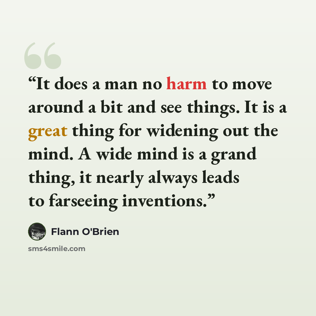 “It does a man no harm to move around a bit and see things. It is a great thing for widening out the mind. A wide mind is a grand thing, it nearly always leads to farseeing inventions.” quote by Flann O'Brien